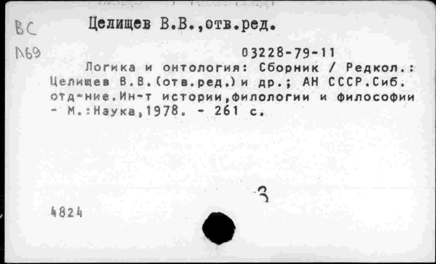 ﻿£ Целищев В.В.,отв.ред.
03228-79- 1 1
Логика и онтология: Сборник / Редкол.: Целищев В.В.(отв.ред,) и др.; АН СССР.Сиб. отд-ние.Ин-т истории»филологии и философии - И.:Нэука}1Э78. - 261 с.
Й82Ц
п